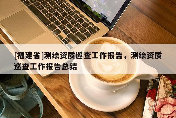 [福建省]測繪資質(zhì)巡查工作報告，測繪資質(zhì)巡查工作報告總結(jié)