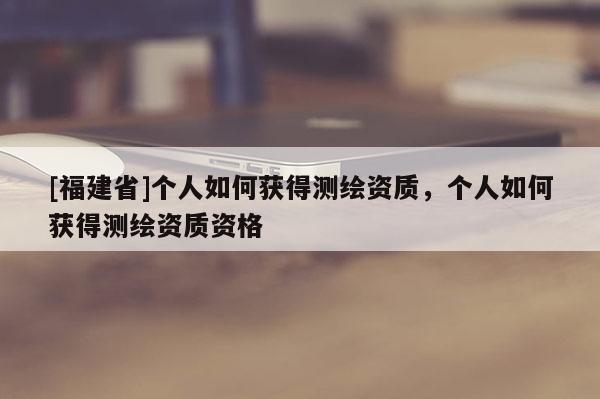 [福建省]個人如何獲得測繪資質(zhì)，個人如何獲得測繪資質(zhì)資格