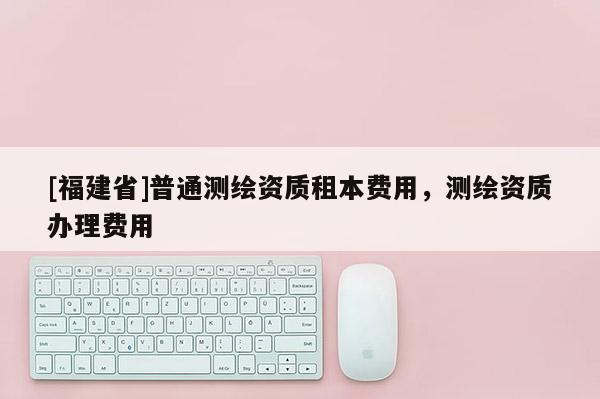 [福建省]普通測繪資質(zhì)租本費(fèi)用，測繪資質(zhì)辦理費(fèi)用