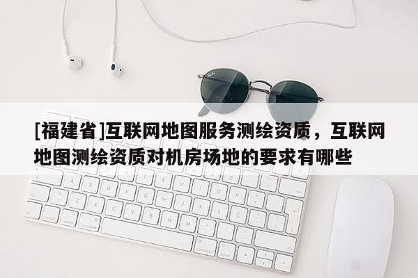 [福建省]互聯(lián)網(wǎng)地圖服務測繪資質，互聯(lián)網(wǎng)地圖測繪資質對機房場地的要求有哪些
