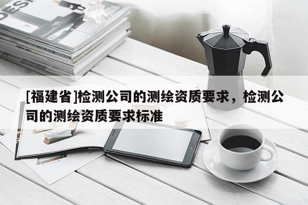 [福建省]檢測公司的測繪資質要求，檢測公司的測繪資質要求標準
