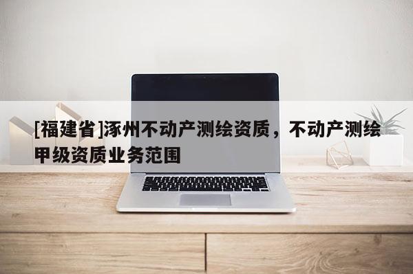 [福建省]涿州不動(dòng)產(chǎn)測(cè)繪資質(zhì)，不動(dòng)產(chǎn)測(cè)繪甲級(jí)資質(zhì)業(yè)務(wù)范圍