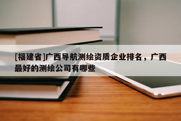 [福建省]廣西導(dǎo)航測繪資質(zhì)企業(yè)排名，廣西最好的測繪公司有哪些