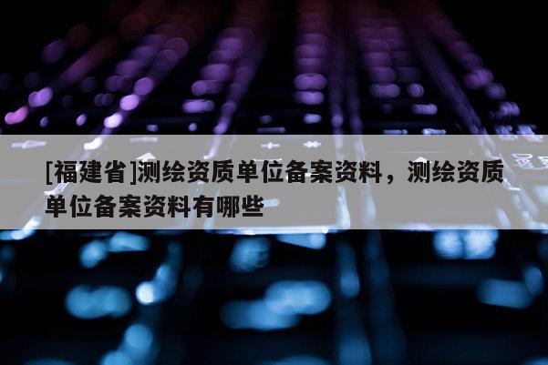 [福建省]測繪資質(zhì)單位備案資料，測繪資質(zhì)單位備案資料有哪些