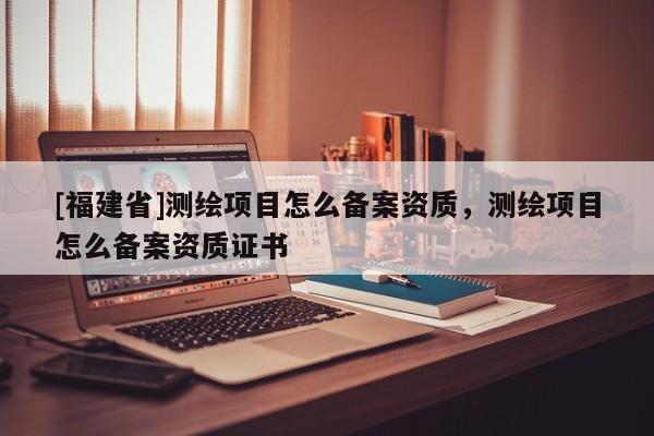 [福建省]測繪項目怎么備案資質(zhì)，測繪項目怎么備案資質(zhì)證書