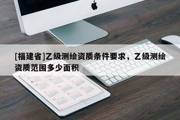[福建省]乙級測繪資質(zhì)條件要求，乙級測繪資質(zhì)范圍多少面積