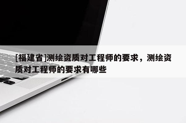 [福建省]測繪資質(zhì)對工程師的要求，測繪資質(zhì)對工程師的要求有哪些