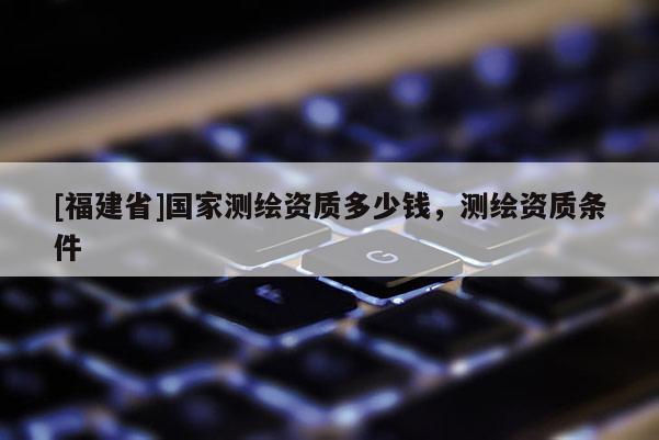 [福建省]國家測繪資質(zhì)多少錢，測繪資質(zhì)條件