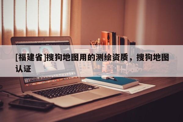 [福建省]搜狗地圖用的測繪資質(zhì)，搜狗地圖認證