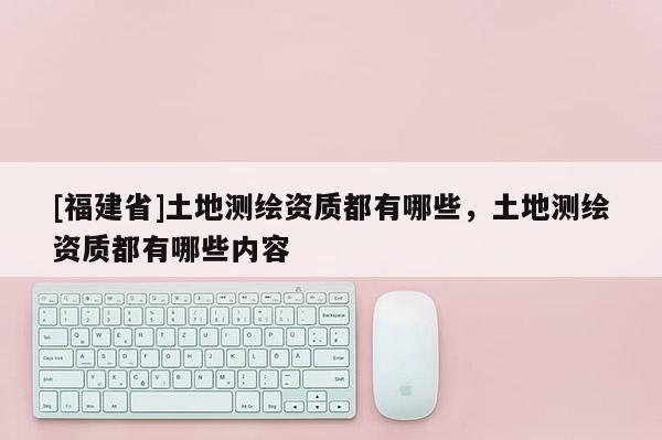 [福建省]土地測繪資質(zhì)都有哪些，土地測繪資質(zhì)都有哪些內(nèi)容