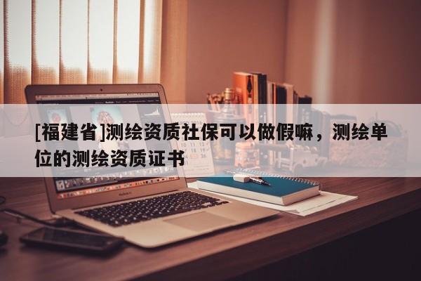 [福建省]測繪資質(zhì)社保可以做假嘛，測繪單位的測繪資質(zhì)證書