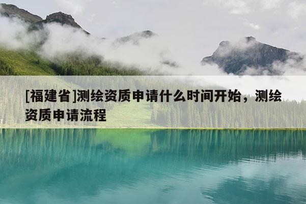 [福建省]測繪資質(zhì)申請什么時間開始，測繪資質(zhì)申請流程