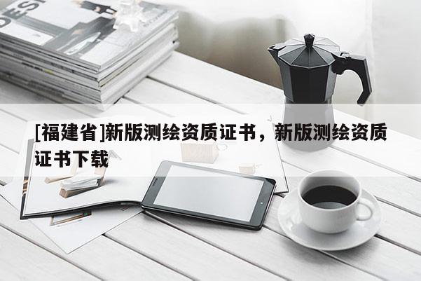 [福建省]新版測繪資質(zhì)證書，新版測繪資質(zhì)證書下載