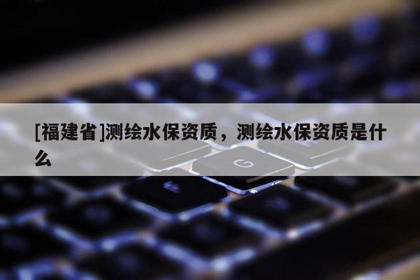 [福建省]測繪水保資質(zhì)，測繪水保資質(zhì)是什么