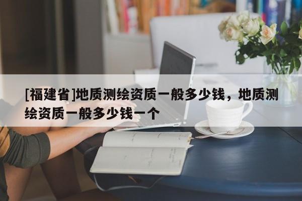 [福建省]地質(zhì)測繪資質(zhì)一般多少錢，地質(zhì)測繪資質(zhì)一般多少錢一個