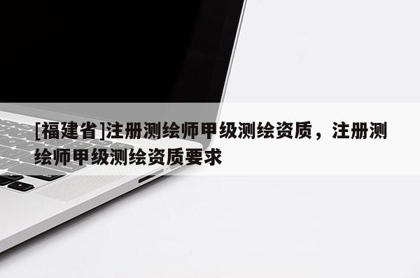 [福建省]注冊測繪師甲級測繪資質(zhì)，注冊測繪師甲級測繪資質(zhì)要求
