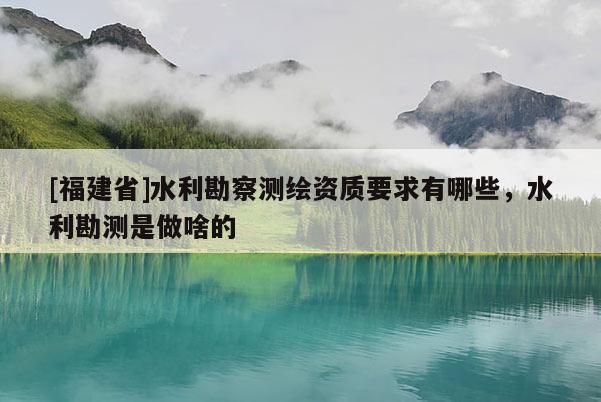[福建省]水利勘察測繪資質(zhì)要求有哪些，水利勘測是做啥的