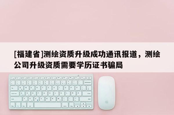 [福建省]測繪資質(zhì)升級成功通訊報道，測繪公司升級資質(zhì)需要學(xué)歷證書騙局