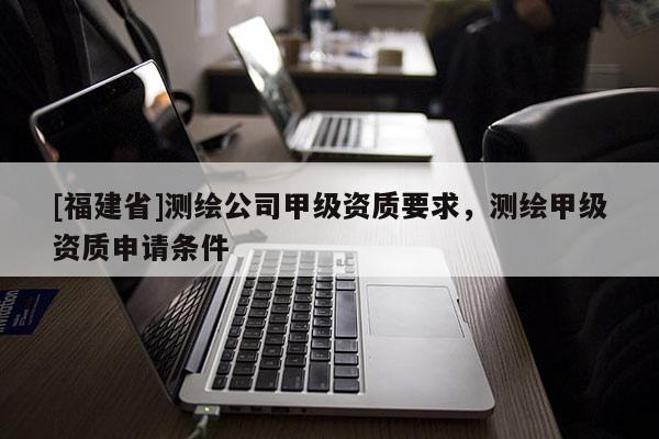 [福建省]測繪公司甲級資質(zhì)要求，測繪甲級資質(zhì)申請條件