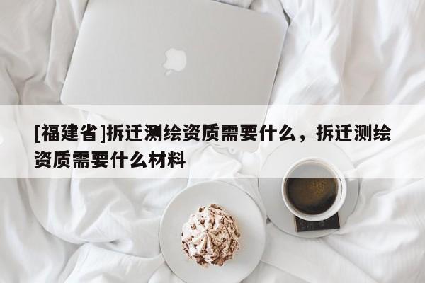 [福建省]拆遷測繪資質需要什么，拆遷測繪資質需要什么材料
