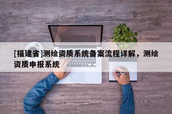 [福建省]測繪資質(zhì)系統(tǒng)備案流程詳解，測繪資質(zhì)申報系統(tǒng)
