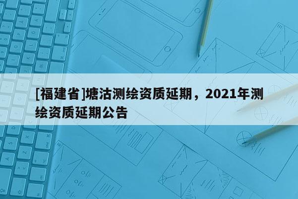 [福建省]塘沽測繪資質(zhì)延期，2021年測繪資質(zhì)延期公告