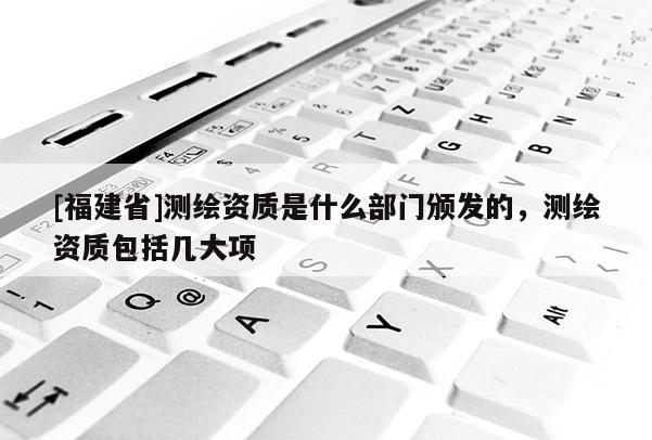 [福建省]測繪資質(zhì)是什么部門頒發(fā)的，測繪資質(zhì)包括幾大項