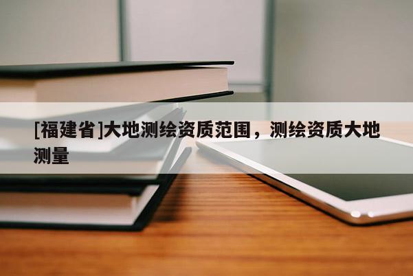 [福建省]大地測繪資質(zhì)范圍，測繪資質(zhì)大地測量