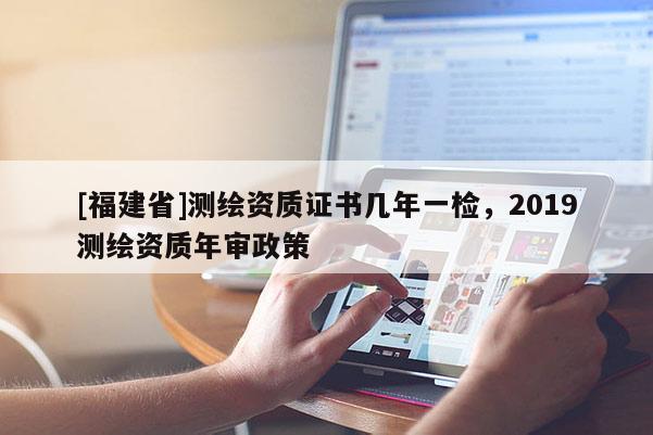 [福建省]測繪資質(zhì)證書幾年一檢，2019測繪資質(zhì)年審政策