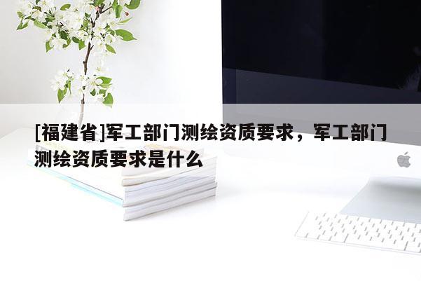 [福建省]軍工部門測繪資質要求，軍工部門測繪資質要求是什么