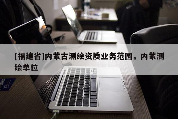 [福建省]內(nèi)蒙古測繪資質(zhì)業(yè)務(wù)范圍，內(nèi)蒙測繪單位