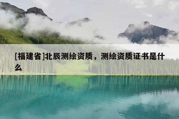 [福建省]北辰測繪資質，測繪資質證書是什么