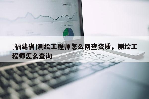 [福建省]測繪工程師怎么網(wǎng)查資質(zhì)，測繪工程師怎么查詢