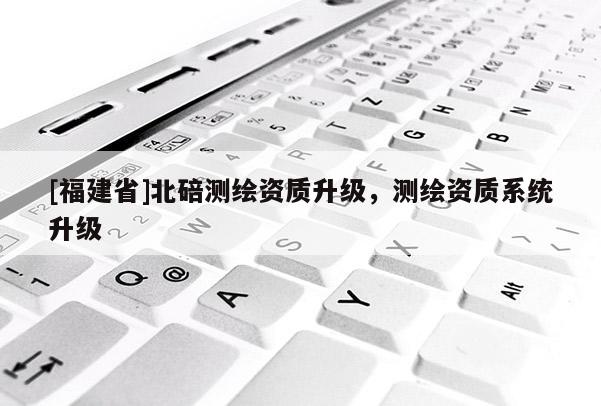 [福建省]北碚測繪資質(zhì)升級，測繪資質(zhì)系統(tǒng)升級
