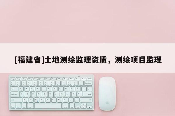 [福建省]土地測繪監(jiān)理資質(zhì)，測繪項目監(jiān)理