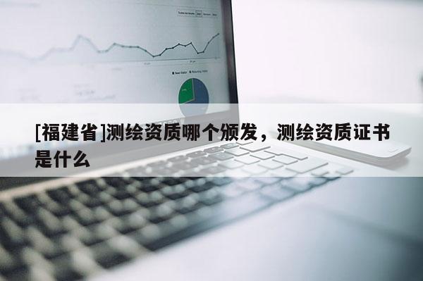 [福建省]測繪資質哪個頒發(fā)，測繪資質證書是什么