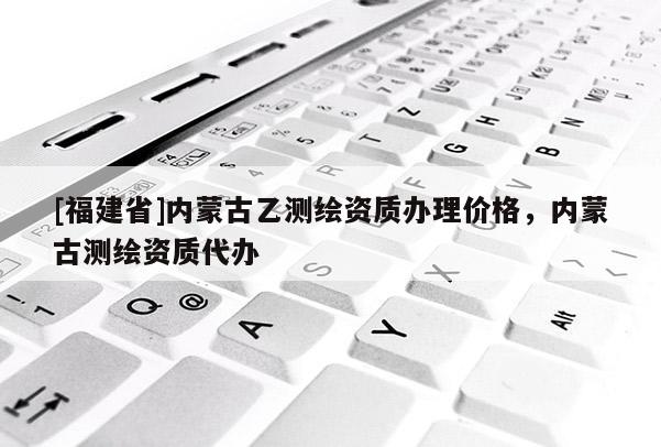 [福建省]內(nèi)蒙古乙測繪資質(zhì)辦理價格，內(nèi)蒙古測繪資質(zhì)代辦