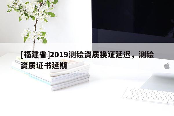 [福建省]2019測繪資質(zhì)換證延遲，測繪資質(zhì)證書延期
