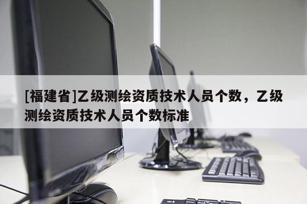 [福建省]乙級測繪資質(zhì)技術(shù)人員個數(shù)，乙級測繪資質(zhì)技術(shù)人員個數(shù)標(biāo)準(zhǔn)
