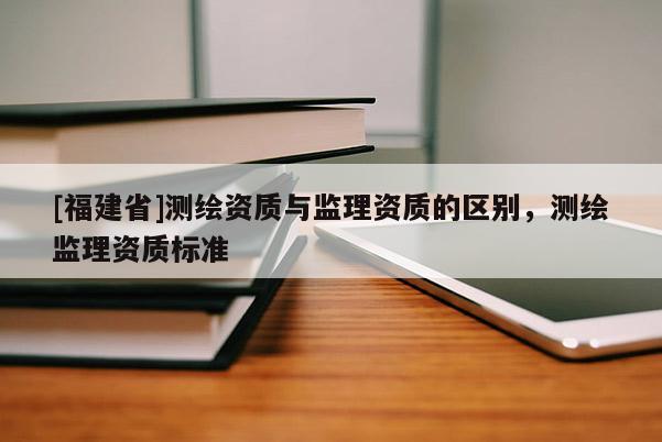 [福建省]測繪資質(zhì)與監(jiān)理資質(zhì)的區(qū)別，測繪監(jiān)理資質(zhì)標(biāo)準(zhǔn)