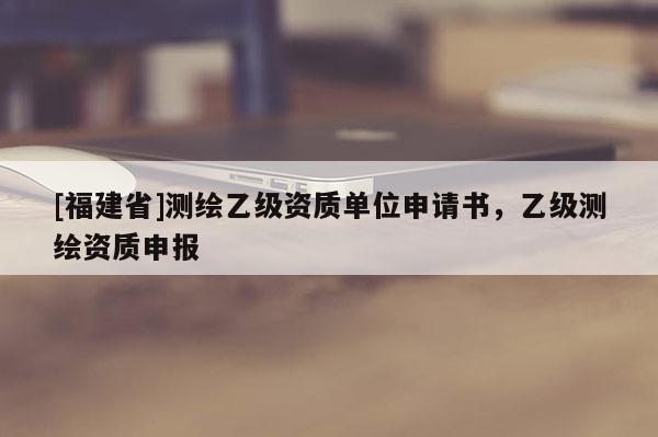 [福建省]測繪乙級資質(zhì)單位申請書，乙級測繪資質(zhì)申報