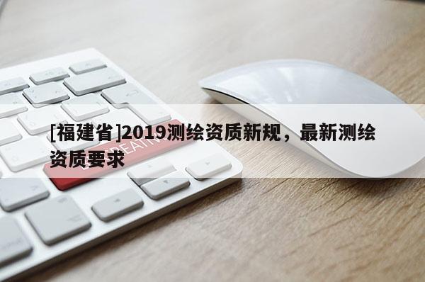[福建省]2019測繪資質(zhì)新規(guī)，最新測繪資質(zhì)要求