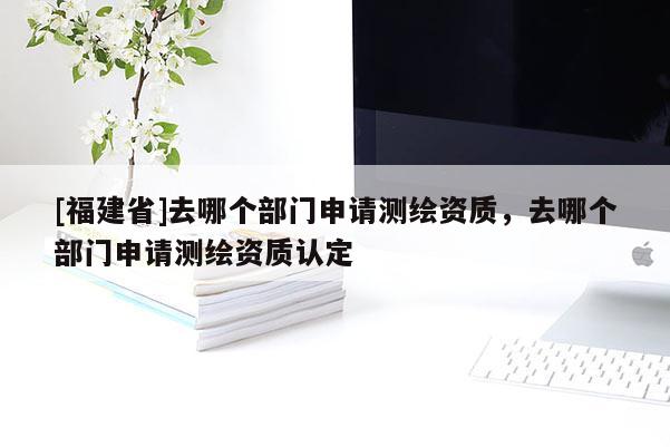 [福建省]去哪個部門申請測繪資質(zhì)，去哪個部門申請測繪資質(zhì)認(rèn)定