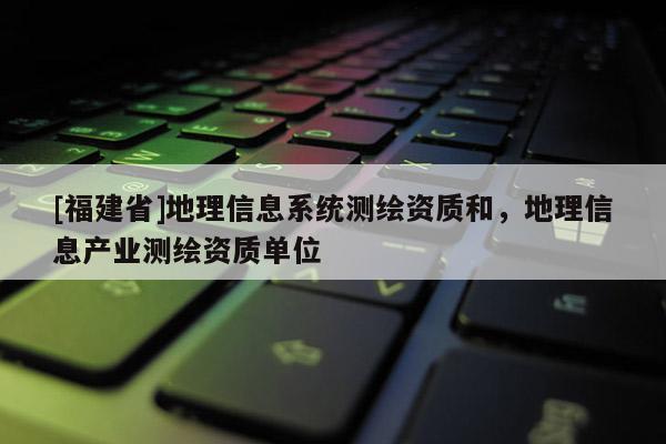 [福建省]地理信息系統(tǒng)測繪資質(zhì)和，地理信息產(chǎn)業(yè)測繪資質(zhì)單位