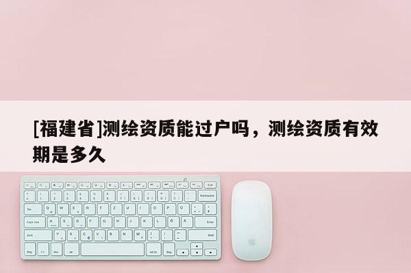 [福建省]測繪資質(zhì)能過戶嗎，測繪資質(zhì)有效期是多久