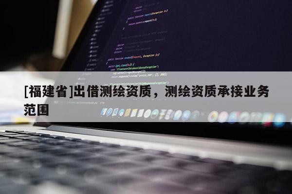 [福建省]出借測繪資質(zhì)，測繪資質(zhì)承接業(yè)務(wù)范圍