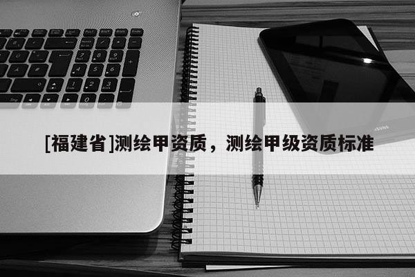 [福建省]測繪甲資質(zhì)，測繪甲級資質(zhì)標(biāo)準(zhǔn)
