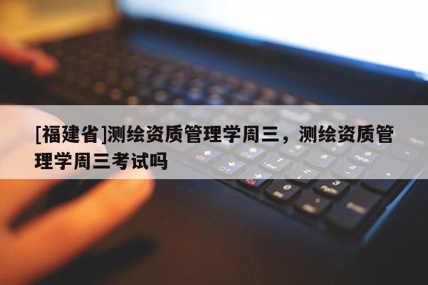 [福建省]測繪資質(zhì)管理學(xué)周三，測繪資質(zhì)管理學(xué)周三考試嗎