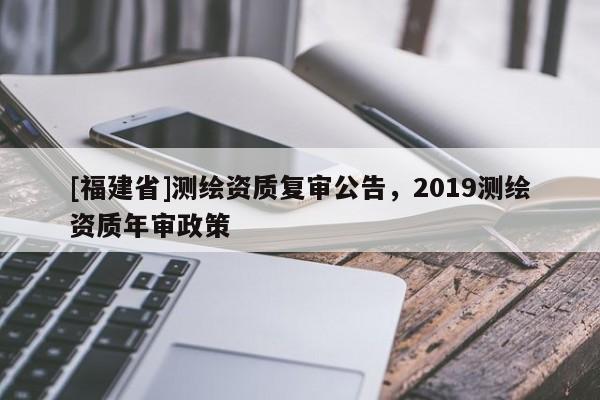 [福建省]測繪資質(zhì)復審公告，2019測繪資質(zhì)年審政策