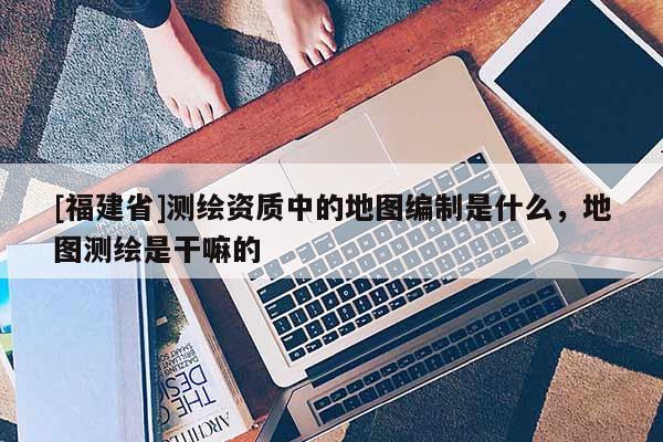[福建省]測(cè)繪資質(zhì)中的地圖編制是什么，地圖測(cè)繪是干嘛的
